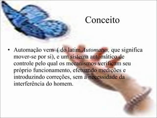 Conceito Automação vem  ( do latim  Automatus,  que significa mover-se por si), e um sistema automático de controle pelo qual os mecanismos verificam seu próprio funcionamento, efetuando medições e introduzindo correções, sem a necessidade da interferência do homem. 