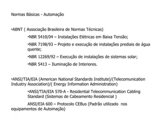 Normas Básicas - Automação ABNT ( Associação Brasileira de Normas Técnicas)  NBR 5410/04 – Instalações Elétricas em Baixa Tensão; NBR 7198/93 – Projeto e execução de instalações prediais de água quente; NBR 12269/92 – Execução de instalações de sistemas solar; NBR 5413 – Iluminação de Interiores. ANSI/TIA/EIA (American National Standards Institute)/(Telecomunication Industry Association)/( Energy Information Administration) ANSI/TIA/EIA 570-A - Residential Telecommunication Cabling Standard (Sistemas de Cabeamento Residencial ) ANSI/EIA 600 – Protocolo CEBus (Padrão utilizado  nos equipamentos de Automação)  