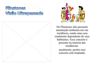 Os Flinstones não possuem automação nenhuma em sua residência, sendo uma casa totalmente dependente de seus habitantes. Esse conceito é presente na maioria das residências  atualmente, porém esse conceito está mudando. 