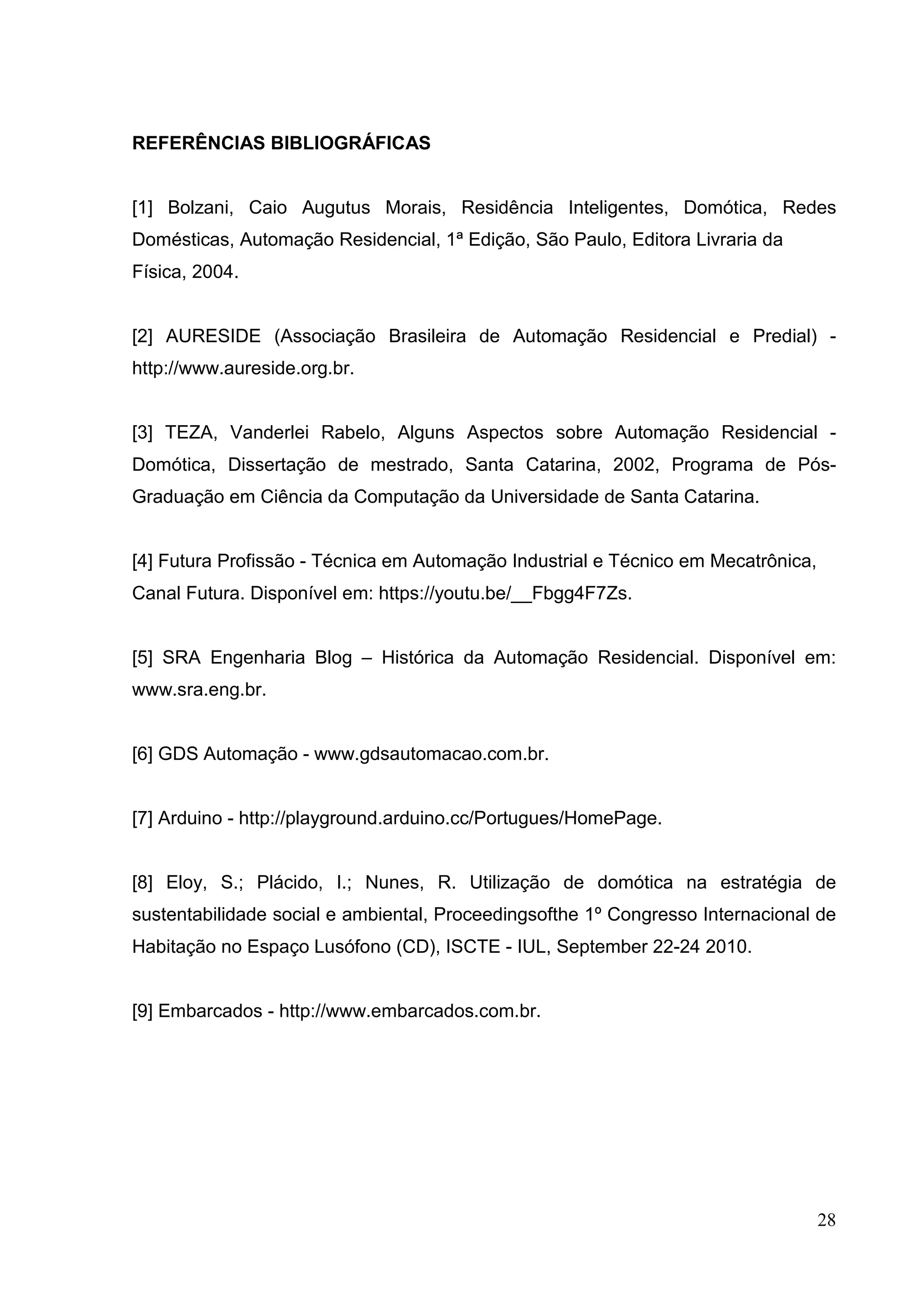 28
REFERÊNCIAS BIBLIOGRÁFICAS
[1] Bolzani, Caio Augutus Morais, Residência Inteligentes, Domótica, Redes
Domésticas, Automação Residencial, 1ª Edição, São Paulo, Editora Livraria da
Física, 2004.
[2] AURESIDE (Associação Brasileira de Automação Residencial e Predial) -
http://www.aureside.org.br.
[3] TEZA, Vanderlei Rabelo, Alguns Aspectos sobre Automação Residencial -
Domótica, Dissertação de mestrado, Santa Catarina, 2002, Programa de Pós-
Graduação em Ciência da Computação da Universidade de Santa Catarina.
[4] Futura Profissão - Técnica em Automação Industrial e Técnico em Mecatrônica,
Canal Futura. Disponível em: https://youtu.be/__Fbgg4F7Zs.
[5] SRA Engenharia Blog – Histórica da Automação Residencial. Disponível em:
www.sra.eng.br.
[6] GDS Automação - www.gdsautomacao.com.br.
[7] Arduino - http://playground.arduino.cc/Portugues/HomePage.
[8] Eloy, S.; Plácido, I.; Nunes, R. Utilização de domótica na estratégia de
sustentabilidade social e ambiental, Proceedingsofthe 1º Congresso Internacional de
Habitação no Espaço Lusófono (CD), ISCTE - IUL, September 22-24 2010.
[9] Embarcados - http://www.embarcados.com.br.
 