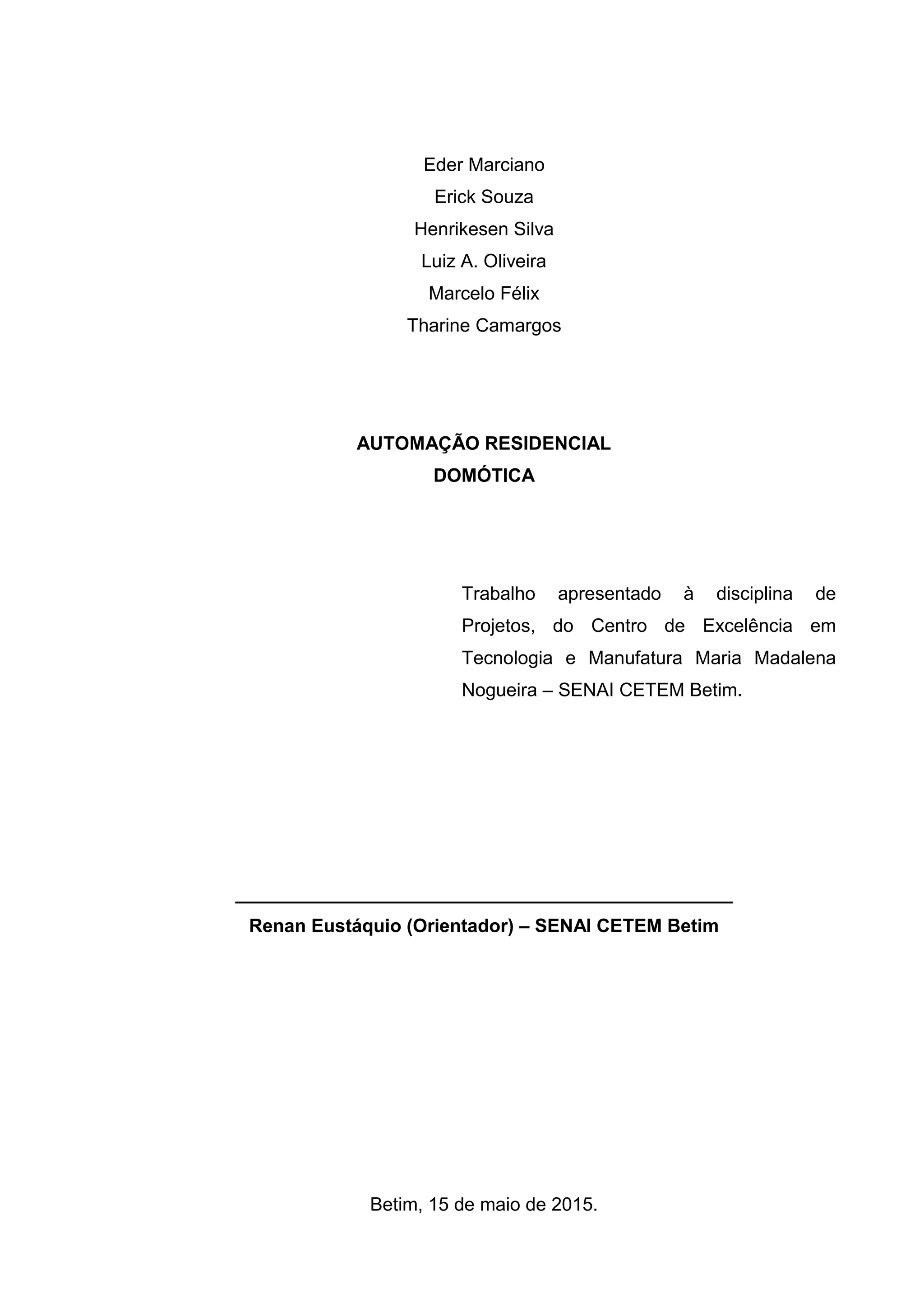 Eder Marciano
Erick Souza
Henrikesen Silva
Luiz A. Oliveira
Marcelo Félix
Tharine Camargos
AUTOMAÇÃO RESIDENCIAL
DOMÓTICA
Trabalho apresentado à disciplina de
Projetos, do Centro de Excelência em
Tecnologia e Manufatura Maria Madalena
Nogueira – SENAI CETEM Betim.
________________________________________________
Renan Eustáquio (Orientador) – SENAI CETEM Betim
Betim, 15 de maio de 2015.
 