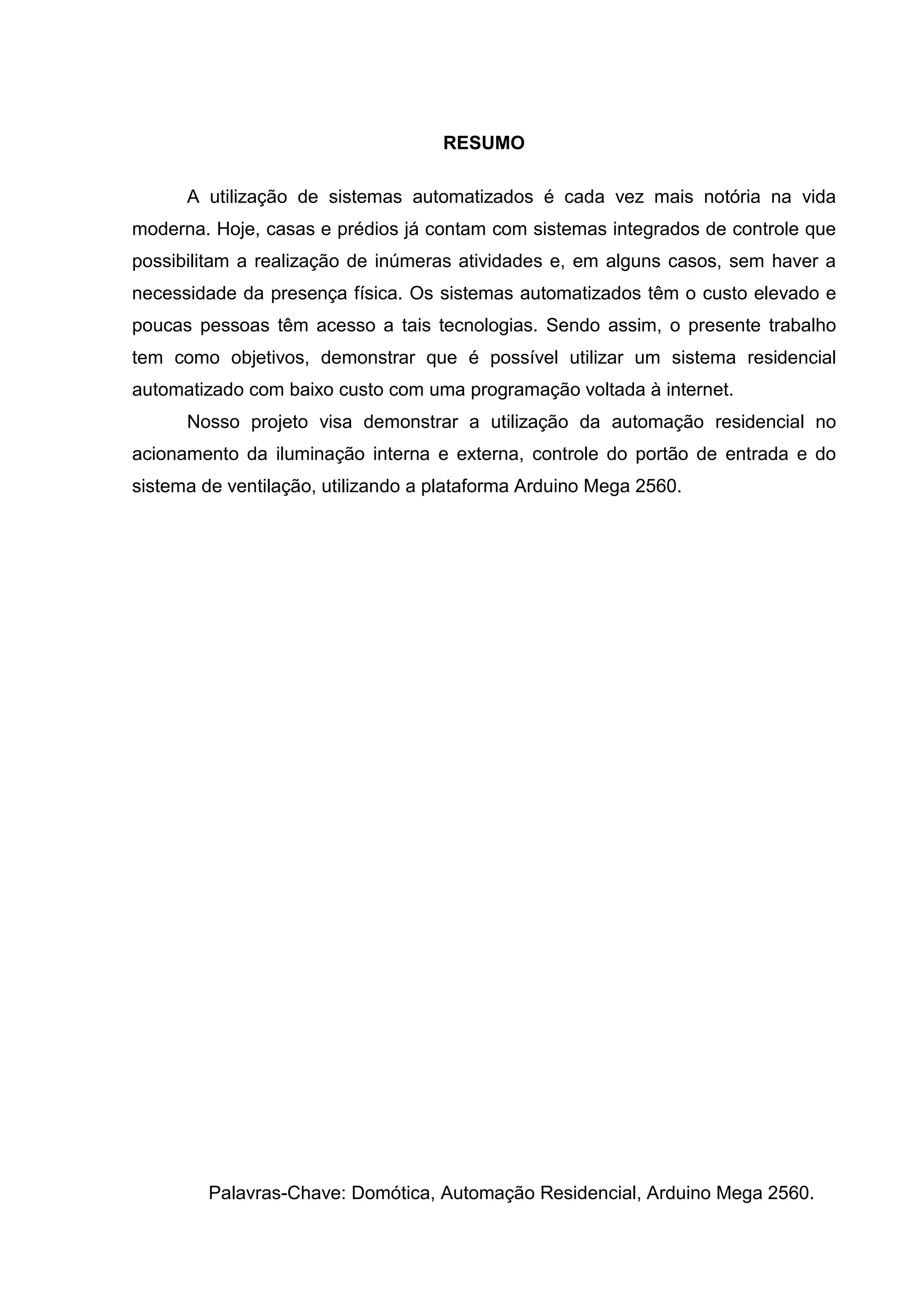 RESUMO
A utilização de sistemas automatizados é cada vez mais notória na vida
moderna. Hoje, casas e prédios já contam com sistemas integrados de controle que
possibilitam a realização de inúmeras atividades e, em alguns casos, sem haver a
necessidade da presença física. Os sistemas automatizados têm o custo elevado e
poucas pessoas têm acesso a tais tecnologias. Sendo assim, o presente trabalho
tem como objetivos, demonstrar que é possível utilizar um sistema residencial
automatizado com baixo custo com uma programação voltada à internet.
Nosso projeto visa demonstrar a utilização da automação residencial no
acionamento da iluminação interna e externa, controle do portão de entrada e do
sistema de ventilação, utilizando a plataforma Arduino Mega 2560.
Palavras-Chave: Domótica, Automação Residencial, Arduino Mega 2560.
 
