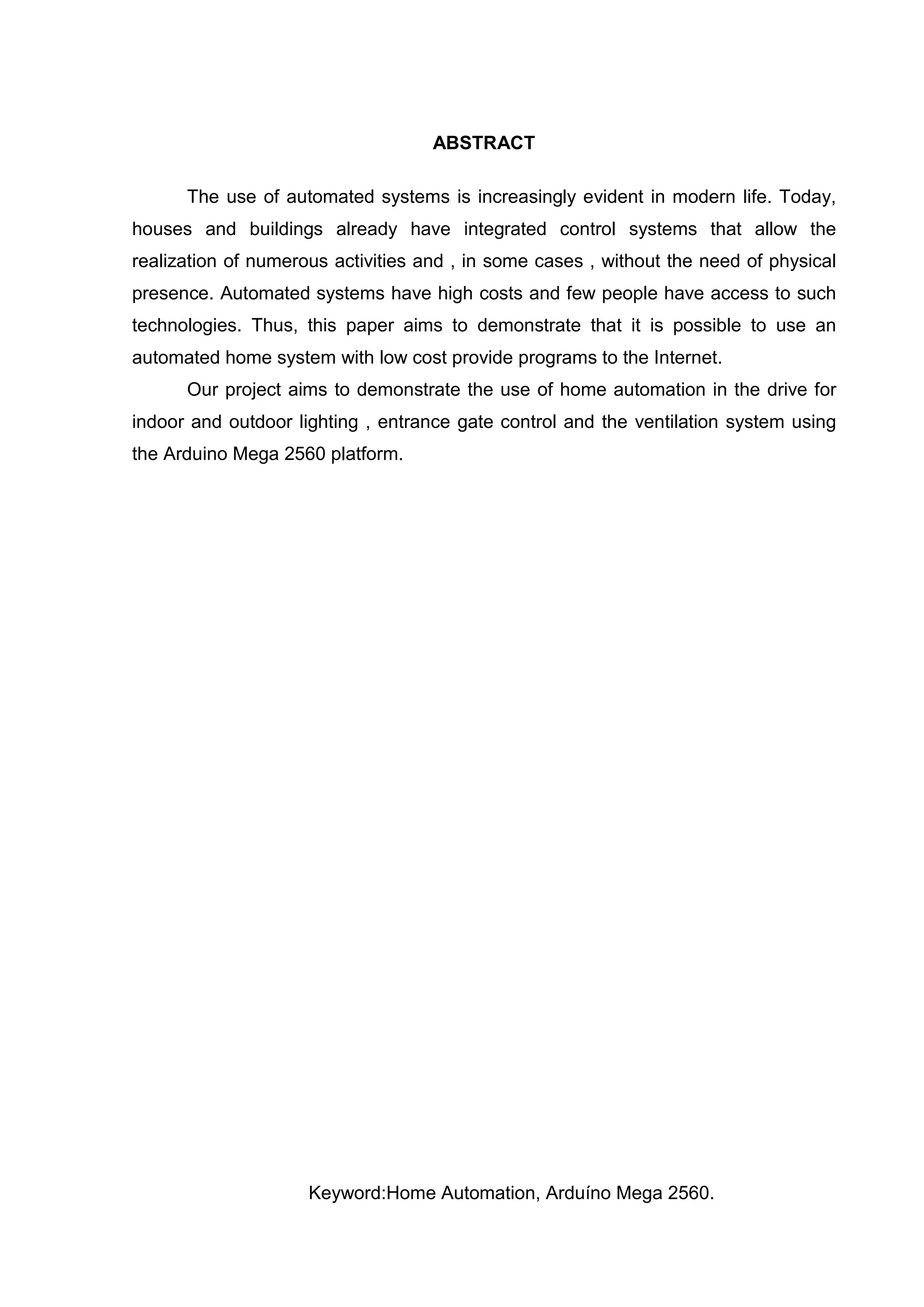 ABSTRACT
The use of automated systems is increasingly evident in modern life. Today,
houses and buildings already have integrated control systems that allow the
realization of numerous activities and , in some cases , without the need of physical
presence. Automated systems have high costs and few people have access to such
technologies. Thus, this paper aims to demonstrate that it is possible to use an
automated home system with low cost provide programs to the Internet.
Our project aims to demonstrate the use of home automation in the drive for
indoor and outdoor lighting , entrance gate control and the ventilation system using
the Arduino Mega 2560 platform.
Keyword:Home Automation, Arduíno Mega 2560.
 