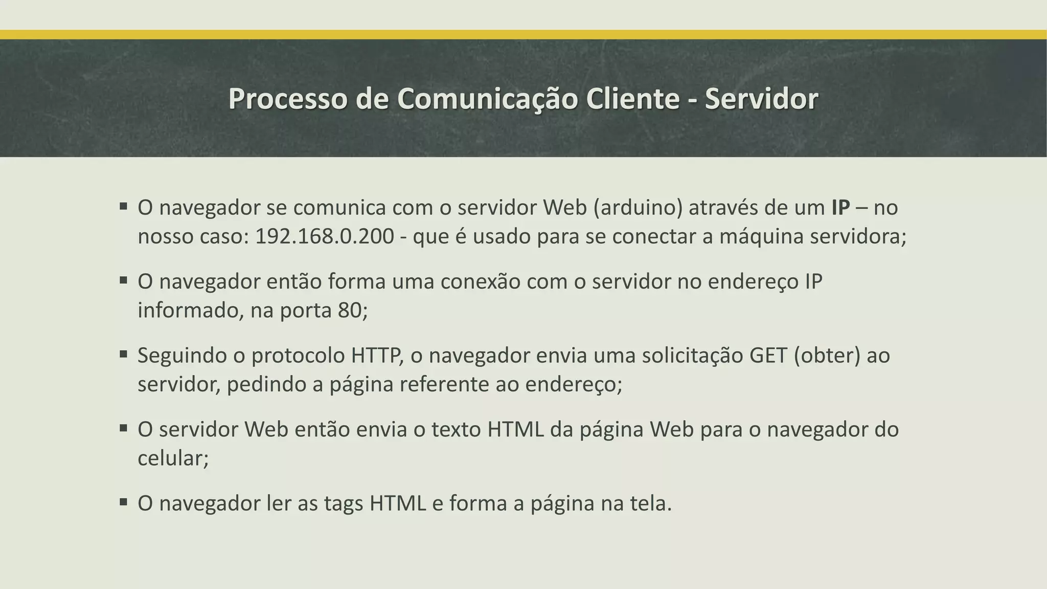Processo de Comunicação Cliente - Servidor  O navegador se comunica com o servidor Web (arduino) através de um IP – no nosso caso: 192.168.0.200 - que é usado para se conectar a máquina servidora;  O navegador então forma uma conexão com o servidor no endereço IP informado, na porta 80;  Seguindo o protocolo HTTP, o navegador envia uma solicitação GET (obter) ao servidor, pedindo a página referente ao endereço;  O servidor Web então envia o texto HTML da página Web para o navegador do celular;  O navegador ler as tags HTML e forma a página na tela. 