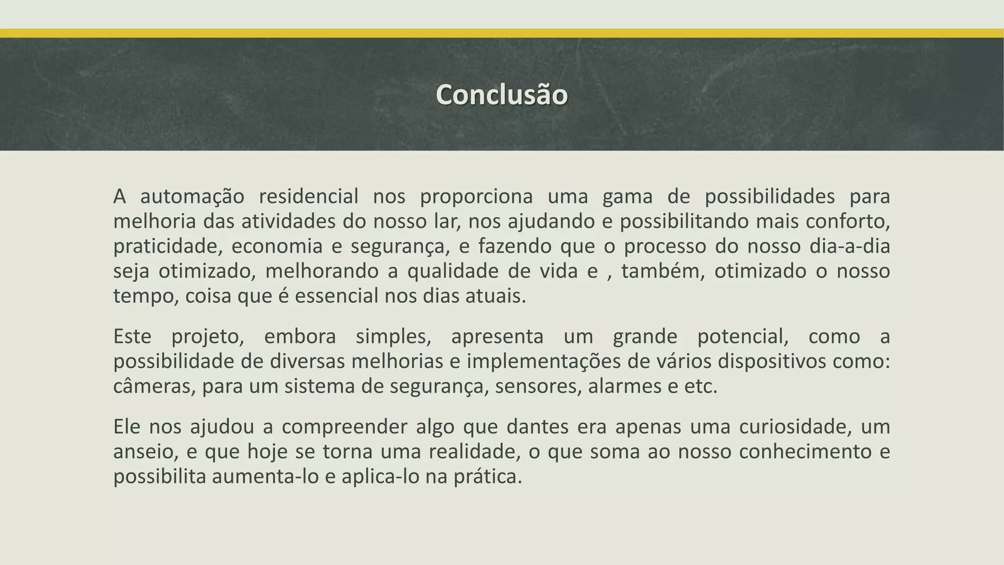 Conclusão A automação residencial nos proporciona uma gama de possibilidades para melhoria das atividades do nosso lar, nos ajudando e possibilitando mais conforto, praticidade, economia e segurança, e fazendo que o processo do nosso dia-a-dia seja otimizado, melhorando a qualidade de vida e , também, otimizado o nosso tempo, coisa que é essencial nos dias atuais. Este projeto, embora simples, apresenta um grande potencial, como a possibilidade de diversas melhorias e implementações de vários dispositivos como: câmeras, para um sistema de segurança, sensores, alarmes e etc. Ele nos ajudou a compreender algo que dantes era apenas uma curiosidade, um anseio, e que hoje se torna uma realidade, o que soma ao nosso conhecimento e possibilita aumenta-lo e aplica-lo na prática. 