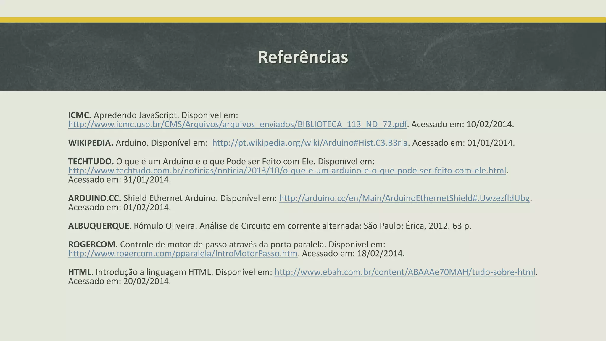 Referências ICMC. Apredendo JavaScript. Disponível em: http://www.icmc.usp.br/CMS/Arquivos/arquivos_enviados/BIBLIOTECA_113_ND_72.pdf. Acessado em: 10/02/2014. WIKIPEDIA. Arduino. Disponível em: http://pt.wikipedia.org/wiki/Arduino#Hist.C3.B3ria. Acessado em: 01/01/2014. TECHTUDO. O que é um Arduino e o que Pode ser Feito com Ele. Disponível em: http://www.techtudo.com.br/noticias/noticia/2013/10/o-que-e-um-arduino-e-o-que-pode-ser-feito-com-ele.html. Acessado em: 31/01/2014. ARDUINO.CC. Shield Ethernet Arduino. Disponível em: http://arduino.cc/en/Main/ArduinoEthernetShield#.UwzezfldUbg. Acessado em: 01/02/2014. ALBUQUERQUE, Rômulo Oliveira. Análise de Circuito em corrente alternada: São Paulo: Érica, 2012. 63 p. ROGERCOM. Controle de motor de passo através da porta paralela. Disponível em: http://www.rogercom.com/pparalela/IntroMotorPasso.htm. Acessado em: 18/02/2014. HTML. Introdução a linguagem HTML. Disponível em: http://www.ebah.com.br/content/ABAAAe70MAH/tudo-sobre-html. Acessado em: 20/02/2014. 