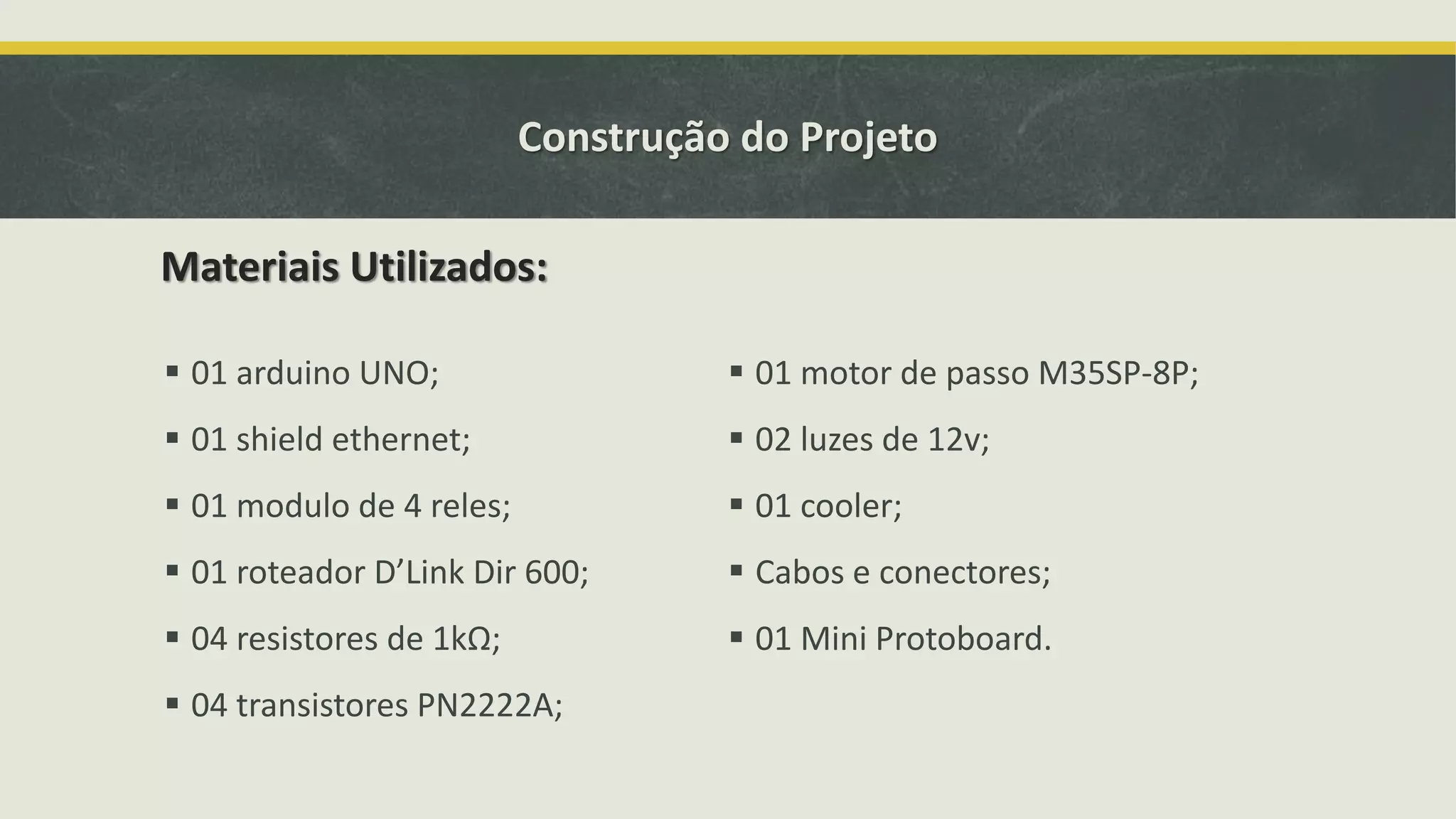 Construção do Projeto  01 arduino UNO;  01 shield ethernet;  01 modulo de 4 reles;  01 roteador D’Link Dir 600;  04 resistores de 1kΩ;  04 transistores PN2222A;  01 motor de passo M35SP-8P;  02 luzes de 12v;  01 cooler;  Cabos e conectores;  01 Mini Protoboard. Materiais Utilizados: 
