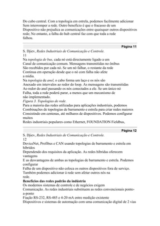 Do cubo central. Com a topologia em estrela, podemos facilmente adicionar
Sem interromper a rede. Outro benefício é que o fracasso de um
Dispositivo não prejudica as comunicações entre quaisquer outros dispositivos
rede; No entanto, a falha do hub central faz com que toda a rede
falhou.
Página 11
S. Djiev, Redes Industriais de Comunicação e Controle.
11
Na topologia de bus, cada nó está directamente ligado a um
Canal de comunicação comum. Mensagens transmitidas no ônibus
São recebidos por cada nó. Se um nó falhar, o restante da rede
Continua em operação desde que o nó com falha não afete
a mídia.
Na topologia de anel, o cabo forma um laço e os nós são
Anexado em intervalos ao redor do loop. As mensagens são transmitidas
Ao redor do anel passando os nós conectados a ele. Se um único nó
Falha, toda a rede poderá parar, a menos que um mecanismo de
não implementado.
Figura 3. Topologias de rede.
Para a maioria das redes utilizadas para aplicações industriais, podemos
Combinações de topologias de barramento e estrela para criar redes maiores
Consistindo em centenas, até milhares de dispositivos. Podemos configurar
muitos
Redes industriais populares como Ethernet, FOUNDATION Fieldbus,
Página 12
S. Djiev, Redes Industriais de Comunicação e Controle.
12
DeviceNet, Profibus e CAN usando topologias de barramento e estrela em
híbridos
Dependendo dos requisitos da aplicação. As redes híbridas oferecem
vantagens
E as desvantagens de ambas as topologias de barramento e estrela. Podemos
configurar
Falha de um dispositivo não coloca os outros dispositivos fora de serviço.
Também podemos adicionar à rede sem afetar outros nós na
rede.
Benefícios das redes padrão da indústria
Os modernos sistemas de controle e de negócios exigem
Comunicação. As redes industriais substituem as redes convencionais ponto-
a-ponto
Fiação RS-232, RS-485 e 4-20 mA entre medição existente
Dispositivos e sistemas de automação com uma comunicação digital de 2 vias
 