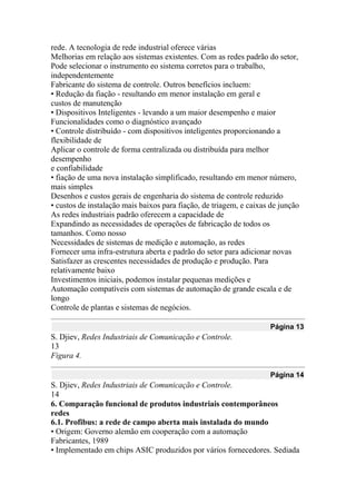 rede. A tecnologia de rede industrial oferece várias
Melhorias em relação aos sistemas existentes. Com as redes padrão do setor,
Pode selecionar o instrumento eo sistema corretos para o trabalho,
independentemente
Fabricante do sistema de controle. Outros benefícios incluem:
• Redução da fiação - resultando em menor instalação em geral e
custos de manutenção
• Dispositivos Inteligentes - levando a um maior desempenho e maior
Funcionalidades como o diagnóstico avançado
• Controle distribuído - com dispositivos inteligentes proporcionando a
flexibilidade de
Aplicar o controle de forma centralizada ou distribuída para melhor
desempenho
e confiabilidade
• fiação de uma nova instalação simplificado, resultando em menor número,
mais simples
Desenhos e custos gerais de engenharia do sistema de controle reduzido
• custos de instalação mais baixos para fiação, de triagem, e caixas de junção
As redes industriais padrão oferecem a capacidade de
Expandindo as necessidades de operações de fabricação de todos os
tamanhos. Como nosso
Necessidades de sistemas de medição e automação, as redes
Fornecer uma infra-estrutura aberta e padrão do setor para adicionar novas
Satisfazer as crescentes necessidades de produção e produção. Para
relativamente baixo
Investimentos iniciais, podemos instalar pequenas medições e
Automação compatíveis com sistemas de automação de grande escala e de
longo
Controle de plantas e sistemas de negócios.
Página 13
S. Djiev, Redes Industriais de Comunicação e Controle.
13
Figura 4.
Página 14
S. Djiev, Redes Industriais de Comunicação e Controle.
14
6. Comparação funcional de produtos industriais contemporâneos
redes
6.1. Profibus: a rede de campo aberta mais instalada do mundo
• Origem: Governo alemão em cooperação com a automação
Fabricantes, 1989
• Implementado em chips ASIC produzidos por vários fornecedores. Sediada
 