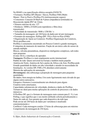 No RS485 e na especificação elétrica européia EN50170.
• Formatos: Profibus DP (Master / Slave), Profibus FMS (Multi-
Master / Peer to Peer) e Profibus PA (intrinsecamente seguro).
• Conectores: Conector D-Shell de 9 pinos (impedância terminada) ou
Desconexão rápida IP67 de 12mm.
• Número máximo de nós: 127
• Distância: 100M a 24 KM (com repetidores e fibra ótica
transmissão)
• Velocidade de transmissão: 9600 a 12M Bit / s
• Tamanho da mensagem: até 244 bytes de dados por nó por mensagem
• Formatos de mensagens: Polling (DP / PA) e Peer-to-Peer (FMS)
• Organização de Apoio ao Comércio: Profibus Organização do Comércio,
Www.profibus.com.
Profibus é comumente encontrado em Process Control e grande montagem,
E máquinas de manuseio de materiais. Fiação de um único cabo do sensor de
entrada múltipla
Blocos, válvulas pneumáticas, dispositivos inteligentes complexos, sub-redes
mais pequenas
(Como AS-I), e interfaces de operador.
Vantagens: Profibus é o mais amplamente aceito internacional
Padrão de rede. Quase universal na Europa e também muito popular
América do Norte, América do Sul e partes da África e da Ásia. Profibus pode
Grande quantidade de dados em alta velocidade e atender às necessidades de
Instalações. As versões DP, FMS e PA abordam coletivamente
Maioria das aplicações de automação.
Desvantagens: alta sobrecarga a proporção de mensagem para pequenas
quantidades
De dados; Sem energia no ônibus; Um custo ligeiramente mais elevado do que
alguns outros autocarros;
Europeia e Siemens é ocasionalmente um obstáculo para alguns
Usuários norte-americanos.
Capacidades substanciais de velocidade, distância e dados do Profibus
Tornam-no ideal para muitas aplicações de controlo de processos e de dados
intensivos.
O Profibus DP, que é o formato de mensagens mais comum para E / S, é um
Polling, o que significa que o seu mestre atribuído solicita periodicamente a
Status de cada nó. Isso garante que cada dispositivo da rede (que
Pode enviar até 244 bytes de dados por varredura) é atualizado
consistentemente e
Confiável. Cada mensagem contém 12 bytes de sobrecarga para um máximo
Comprimento da mensagem de 256 bytes.
Página 15
S. Djiev, Redes Industriais de Comunicação e Controle.
 