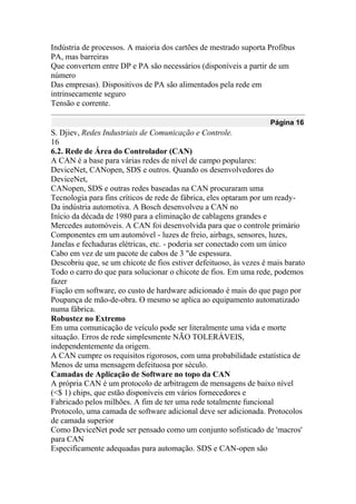 Indústria de processos. A maioria dos cartões de mestrado suporta Profibus
PA, mas barreiras
Que convertem entre DP e PA são necessários (disponíveis a partir de um
número
Das empresas). Dispositivos de PA são alimentados pela rede em
intrinsecamente seguro
Tensão e corrente.
Página 16
S. Djiev, Redes Industriais de Comunicação e Controle.
16
6.2. Rede de Área do Controlador (CAN)
A CAN é a base para várias redes de nível de campo populares:
DeviceNet, CANopen, SDS e outros. Quando os desenvolvedores do
DeviceNet,
CANopen, SDS e outras redes baseadas na CAN procuraram uma
Tecnologia para fins críticos de rede de fábrica, eles optaram por um ready-
Da indústria automotiva. A Bosch desenvolveu a CAN no
Início da década de 1980 para a eliminação de cablagens grandes e
Mercedes automóveis. A CAN foi desenvolvida para que o controle primário
Componentes em um automóvel - luzes de freio, airbags, sensores, luzes,
Janelas e fechaduras elétricas, etc. - poderia ser conectado com um único
Cabo em vez de um pacote de cabos de 3 "de espessura.
Descobriu que, se um chicote de fios estiver defeituoso, às vezes é mais barato
Todo o carro do que para solucionar o chicote de fios. Em uma rede, podemos
fazer
Fiação em software, eo custo de hardware adicionado é mais do que pago por
Poupança de mão-de-obra. O mesmo se aplica ao equipamento automatizado
numa fábrica.
Robustez no Extremo
Em uma comunicação de veículo pode ser literalmente uma vida e morte
situação. Erros de rede simplesmente NÃO TOLERÁVEIS,
independentemente da origem.
A CAN cumpre os requisitos rigorosos, com uma probabilidade estatística de
Menos de uma mensagem defeituosa por século.
Camadas de Aplicação de Software no topo da CAN
A própria CAN é um protocolo de arbitragem de mensagens de baixo nível
(<$ 1) chips, que estão disponíveis em vários fornecedores e
Fabricado pelos milhões. A fim de ter uma rede totalmente funcional
Protocolo, uma camada de software adicional deve ser adicionada. Protocolos
de camada superior
Como DeviceNet pode ser pensado como um conjunto sofisticado de 'macros'
para CAN
Especificamente adequadas para automação. SDS e CAN-open são
 