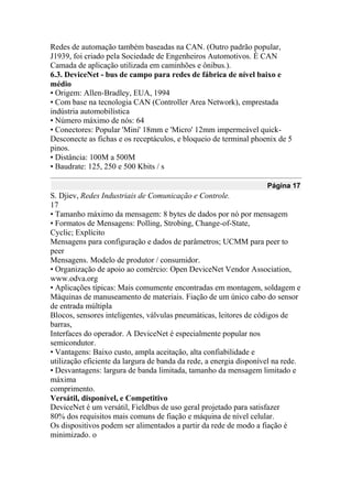 Redes de automação também baseadas na CAN. (Outro padrão popular,
J1939, foi criado pela Sociedade de Engenheiros Automotivos. É CAN
Camada de aplicação utilizada em caminhões e ônibus.).
6.3. DeviceNet - bus de campo para redes de fábrica de nível baixo e
médio
• Origem: Allen-Bradley, EUA, 1994
• Com base na tecnologia CAN (Controller Area Network), emprestada
indústria automobilística
• Número máximo de nós: 64
• Conectores: Popular 'Mini' 18mm e 'Micro' 12mm impermeável quick-
Desconecte as fichas e os receptáculos, e bloqueio de terminal phoenix de 5
pinos.
• Distância: 100M a 500M
• Baudrate: 125, 250 e 500 Kbits / s
Página 17
S. Djiev, Redes Industriais de Comunicação e Controle.
17
• Tamanho máximo da mensagem: 8 bytes de dados por nó por mensagem
• Formatos de Mensagens: Polling, Strobing, Change-of-State,
Cyclic; Explícito
Mensagens para configuração e dados de parâmetros; UCMM para peer to
peer
Mensagens. Modelo de produtor / consumidor.
• Organização de apoio ao comércio: Open DeviceNet Vendor Association,
www.odva.org
• Aplicações típicas: Mais comumente encontradas em montagem, soldagem e
Máquinas de manuseamento de materiais. Fiação de um único cabo do sensor
de entrada múltipla
Blocos, sensores inteligentes, válvulas pneumáticas, leitores de códigos de
barras,
Interfaces do operador. A DeviceNet é especialmente popular nos
semicondutor.
• Vantagens: Baixo custo, ampla aceitação, alta confiabilidade e
utilização eficiente da largura de banda da rede, a energia disponível na rede.
• Desvantagens: largura de banda limitada, tamanho da mensagem limitado e
máxima
comprimento.
Versátil, disponível, e Competitivo
DeviceNet é um versátil, Fieldbus de uso geral projetado para satisfazer
80% dos requisitos mais comuns de fiação e máquina de nível celular.
Os dispositivos podem ser alimentados a partir da rede de modo a fiação é
minimizado. o
 
