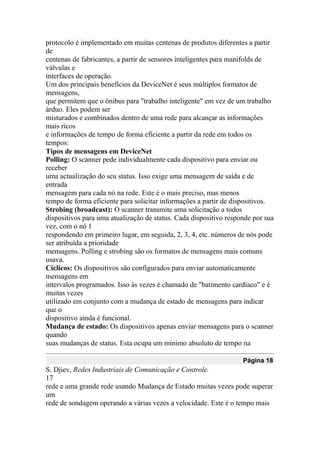 protocolo é implementado em muitas centenas de produtos diferentes a partir
de
centenas de fabricantes, a partir de sensores inteligentes para manifolds de
válvulas e
interfaces de operação.
Um dos principais benefícios da DeviceNet é seus múltiplos formatos de
mensagens,
que permitem que o ônibus para "trabalho inteligente" em vez de um trabalho
árduo. Eles podem ser
misturados e combinados dentro de uma rede para alcançar as informações
mais ricos
e informações de tempo de forma eficiente a partir da rede em todos os
tempos:
Tipos de mensagens em DeviceNet
Polling: O scanner pede individualmente cada dispositivo para enviar ou
receber
uma actualização do seu status. Isso exige uma mensagem de saída e de
entrada
mensagem para cada nó na rede. Este é o mais preciso, mas menos
tempo de forma eficiente para solicitar informações a partir de dispositivos.
Strobing (broadcast): O scanner transmite uma solicitação a todos
dispositivos para uma atualização de status. Cada dispositivo responde por sua
vez, com o nó 1
respondendo em primeiro lugar, em seguida, 2, 3, 4, etc. números de nós pode
ser atribuída a prioridade
mensagens. Polling e strobing são os formatos de mensagens mais comuns
usava.
Cíclicos: Os dispositivos são configurados para enviar automaticamente
mensagens em
intervalos programados. Isso às vezes é chamado de "batimento cardíaco" e é
muitas vezes
utilizado em conjunto com a mudança de estado de mensagens para indicar
que o
dispositivo ainda é funcional.
Mudança de estado: Os dispositivos apenas enviar mensagens para o scanner
quando
suas mudanças de status. Esta ocupa um mínimo absoluto de tempo na
Página 18
S. Djiev, Redes Industriais de Comunicação e Controle.
17
rede e uma grande rede usando Mudança de Estado muitas vezes pode superar
um
rede de sondagem operando a várias vezes a velocidade. Este é o tempo mais
 