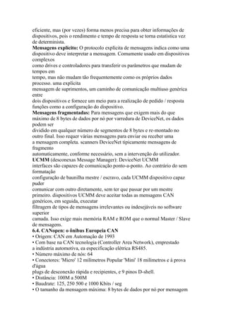 eficiente, mas (por vezes) forma menos precisa para obter informações de
dispositivos, pois o rendimento e tempo de resposta se torna estatística vez
de determinista.
Mensagens explícito: O protocolo explícita de mensagens indica como uma
dispositivo deve interpretar a mensagem. Comumente usado em dispositivos
complexos
como drives e controladores para transferir os parâmetros que mudam de
tempos em
tempo, mas não mudam tão frequentemente como os próprios dados
processo. uma explícita
mensagem de suprimentos, um caminho de comunicação multiuso genérica
entre
dois dispositivos e fornece um meio para a realização de pedido / resposta
funções como a configuração do dispositivo.
Mensagens fragmentadas: Para mensagens que exigem mais do que
máximo de 8 bytes de dados por nó por varredura de DeviceNet, os dados
podem ser
dividido em qualquer número de segmentos de 8 bytes e re-montado no
outro final. Isso requer várias mensagens para enviar ou receber uma
a mensagem completa. scanners DeviceNet tipicamente mensagens de
fragmento
automaticamente, conforme necessário, sem a intervenção do utilizador.
UCMM (desconexas Message Manager): DeviceNet UCMM
interfaces são capazes de comunicação ponto-a-ponto. Ao contrário do sem
formatação
configuração de baunilha mestre / escravo, cada UCMM dispositivo capaz
puder
comunicar com outro diretamente, sem ter que passar por um mestre
primeiro. dispositivos UCMM deve aceitar todas as mensagens CAN
genéricos, em seguida, executar
filtragem de tipos de mensagens irrelevantes ou indesejáveis no software
superior
camada. Isso exige mais memória RAM e ROM que o normal Master / Slave
de mensagens.
6.4. CANopen: o ônibus Europeia CAN
• Origem: CAN em Automação de 1993
• Com base na CAN tecnologia (Controller Area Network), emprestado
a indústria automotiva, ea especificação elétrica RS485.
• Número máximo de nós: 64
• Conectores: 'Micro' 12 milímetros Popular 'Mini' 18 milímetros e à prova
d'água
plugs de desconexão rápida e recipientes, e 9 pinos D-shell.
• Distância: 100M a 500M
• Baudrate: 125, 250 500 e 1000 Kbits / seg
• O tamanho da mensagem máxima: 8 bytes de dados por nó por mensagem
 