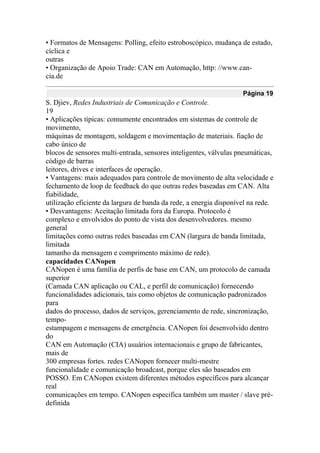 • Formatos de Mensagens: Polling, efeito estroboscópico, mudança de estado,
cíclica e
outras
• Organização de Apoio Trade: CAN em Automação, http: //www.can-
cia.de
Página 19
S. Djiev, Redes Industriais de Comunicação e Controle.
19
• Aplicações típicas: comumente encontrados em sistemas de controle de
movimento,
máquinas de montagem, soldagem e movimentação de materiais. fiação de
cabo único de
blocos de sensores multi-entrada, sensores inteligentes, válvulas pneumáticas,
código de barras
leitores, drives e interfaces de operação.
• Vantagens: mais adequados para controle de movimento de alta velocidade e
fechamento de loop de feedback do que outras redes baseadas em CAN. Alta
fiabilidade,
utilização eficiente da largura de banda da rede, a energia disponível na rede.
• Desvantagens: Aceitação limitada fora da Europa. Protocolo é
complexo e envolvidos do ponto de vista dos desenvolvedores. mesmo
general
limitações como outras redes baseadas em CAN (largura de banda limitada,
limitada
tamanho da mensagem e comprimento máximo de rede).
capacidades CANopen
CANopen é uma família de perfis de base em CAN, um protocolo de camada
superior
(Camada CAN aplicação ou CAL, e perfil de comunicação) fornecendo
funcionalidades adicionais, tais como objetos de comunicação padronizados
para
dados do processo, dados de serviços, gerenciamento de rede, sincronização,
tempo-
estampagem e mensagens de emergência. CANopen foi desenvolvido dentro
do
CAN em Automação (CIA) usuários internacionais e grupo de fabricantes,
mais de
300 empresas fortes. redes CANopen fornecer multi-mestre
funcionalidade e comunicação broadcast, porque eles são baseados em
POSSO. Em CANopen existem diferentes métodos específicos para alcançar
real
comunicações em tempo. CANopen especifica também um master / slave pré-
definida
 