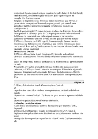 conjunto de ligação para desafogar o recém-chegado da tarefa de distribuição
identificadores, conforme exigido nos dados pode ligar soluções de
camada. Um dos importantes
funções é a fragmentação de blocos de dados maiores do que 8 bytes. o
protocolo de transporte utiliza serviços para garantir que o confirmou
camada de perfil de comunicação recebe corretamente os dados de
configuração. o
Perfil de comunicação CANopen torna os produtos de diferentes fornecedores
interoperável. A diferença geral do CANopen para master / slave-oriented
fieldbuses é a capacidade que cada nó pode acessar o barramento e
comunicar diretamente um com o outro nó sem qualquer mestre. Porque
CANopen é baseada em CAN, o perfil de comunicação fornece evento-
transmissão de dados processo orientado, o que reduz a comunicação tanto
que possível. Para aplicações de controle de movimento, há também síncrona
operação (cíclica e acíclica).
Orientação a Objetos
CANopen, DeviceNet e Smart Distributed System são todos object-
orientada e fornecer uma funcionalidade semelhante em relação à transmissão
de
dados em tempo real, dados de configuração e informações de gerenciamento
de rede.
No entanto, DeviceNet e Smart Distributed System são mais connection-
orientado, e CANopen é mais orientado a mensagem. Há também alguns são
pequenas diferenças na fragmentação de blocos de dados maiores. Os três
protocolos de alto nível baseados em CAN mencionados são suportados pela
CIA
Página 20
S. Djiev, Redes Industriais de Comunicação e Controle.
20
organização e especificar também o comportamento ea funcionalidade do
padrão
dispositivos, como módulos I / O, discos etc. para alcançar a permutabilidade
de
dispositivos produzidos por diferentes fabricantes.
Aplicações em vários setores
Além do uso em sistemas de controle de máquina (por exemplo, têxtil,
impressão,
embalagem, moldagem por injeção e outras aplicações), CANopen é
implementados pelos fabricantes de robótica e em equipamentos médicos tais
como
tomógrafos de computador e aparelhos de raios-X. redes CANopen também
são
 
