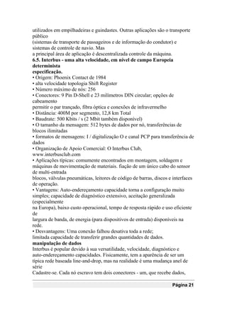 utilizados em empilhadeiras e guindastes. Outras aplicações são o transporte
público
(sistemas de transporte de passageiros e de informação do condutor) e
sistemas de controle de navio. Mas
a principal área de aplicação é descentralizada controle da máquina.
6.5. Interbus - uma alta velocidade, em nível de campo Europeia
determinista
especificação.
• Origem: Phoenix Contact de 1984
• alta velocidade topologia Shift Register
• Número máximo de nós: 256
• Conectores: 9 Pin D-Shell e 23 milímetros DIN circular; opções de
cabeamento
permitir o par trançado, fibra óptica e conexões de infravermelho
• Distância: 400M por segmento, 12,8 km Total
• Baudrate: 500 Kbits / s (2 Mbit também disponível)
• O tamanho da mensagem: 512 bytes de dados por nó, transferências de
blocos ilimitadas
• formatos de mensagens: I / digitalização O e canal PCP para transferência de
dados
• Organização de Apoio Comercial: O Interbus Club,
www.interbusclub.com
• Aplicações típicas: comumente encontrados em montagem, soldagem e
máquinas de movimentação de materiais. fiação de um único cabo do sensor
de multi-entrada
blocos, válvulas pneumáticas, leitores de código de barras, discos e interfaces
de operação.
• Vantagens: Auto-endereçamento capacidade torna a configuração muito
simples; capacidade de diagnóstico extensivo, aceitação generalizada
(especialmente
na Europa), baixo custo operacional, tempo de resposta rápido e uso eficiente
de
largura de banda, de energia (para dispositivos de entrada) disponíveis na
rede.
• Desvantagens: Uma conexão falhou desativa toda a rede;
limitada capacidade de transferir grandes quantidades de dados.
manipulação de dados
Interbus é popular devido à sua versatilidade, velocidade, diagnóstico e
auto-endereçamento capacidades. Fisicamente, tem a aparência de ser um
típica rede baseada line-and-drop, mas na realidade é uma mudança anel de
série
Cadastre-se. Cada nó escravo tem dois conectores - um, que recebe dados,
Página 21
 