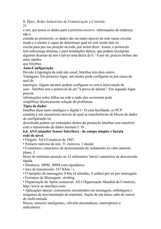 S. Djiev, Redes Industriais de Comunicação e Controle.
21
e um, que passa os dados para a próxima escravo. informações de endereço
não é
contida no protocolo; os dados são enviados através da rede numa circular
moda e o mestre é capaz de determinar qual nó está sendo lido ou
escrita para por sua posição na roda, por assim dizer. Assim, o protocolo
tem sobrecarga mínima, e para instalações típicas, que podem incorporar
algumas dezenas de nós e talvez uma dúzia de E / S por nó, poucos ônibus são
mais rápidos
que Interbus.
Auto-Configuração
Devido à topologia da rede não usual, Interbus tem dois outros
Vantagens. Em primeiro lugar, um mestre pode configurar-se por causa do
anel de
topologia. Alguns mestres podem configurar-se sem a intervenção do
user - Interbus tem o potencial de ser "à prova de idiotas". Em segundo lugar,
precisa
informações sobre falhas na rede e onde eles ocorreram pode
simplificar drasticamente solução de problemas.
Tipos de dados
Interbus alças tanto analógico e digital I / O com facilidade, eo PCP
canaleta é um mecanismo através do qual as transferências de blocos de dados
de configuração ou
downloads podem ser embalados dentro do protocolo Interbus sem interferir
com a transmissão de dados normais I / O ..
6.6. AS-I (atuador Sensor Interface) - de campo simples e barata
rede de nível.
• Origem: AS-I Consórcio de 1993
• Número máximo de nós: 31 escravos, 1 master
• Conectores: conectores de deslocamento de isolamento no cabo amarelo
plano, 2
bloco de terminais posição ou 12 milímetros 'micro' conectores de desconexão
rápida.
• Distância: 100M, 300M com repetidores
• taxa de transmissão: 167 Kbits / s
• O tamanho da mensagem: 8 bits (4 entradas, 4 saídas) por nó por mensagem
• Formatos de Mensagens: strobing
• Organização de Apoio comercial: AS-I Organização Mundial do Comércio,
http://www.as-interface.com/
• Aplicações típicas: comumente encontrados em montagem, embalagem e
máquinas de movimentação de materiais. fiação de um único cabo do sensor
de multi-entrada
blocos, sensores inteligentes, válvulas pneumáticas, interruptores e
indicadores.
 