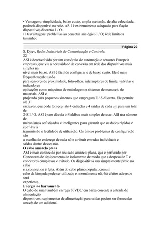 • Vantagens: simplicidade, baixo custo, ampla aceitação, de alta velocidade,
potência disponível na rede. AS-I é extremamente adequado para fiação
dispositivos discretos I / O.
• Desvantagens: problemas ao conectar analógico I / O; rede limitada
tamanho;
Página 22
S. Djiev, Redes Industriais de Comunicação e Controle.
22
ASI é desenvolvido por um consórcio de automação e sensores Europeia
empresas, que viu a necessidade de conexão em rede dos dispositivos mais
simples na
nível mais baixo. ASI é fácil de configurar e de baixo custo. Ele é mais
frequentemente usado
para sensores de proximidade, foto-olhos, interruptores de limite, válvulas e
indicadores
aplicações como máquinas de embalagem e sistemas de manuseio de
materiais. ASI é
projetado para pequenos sistemas que empregam E / S discreta. Ele permite
até 31
escravos, que pode fornecer até 4 entradas e 4 saídas de cada um para um total
de
248 I / O. ASI é sem dúvida o Fieldbus mais simples de usar. ASI usa número
de
mecanismos sofisticados e inteligentes para garantir que os dados rápidos e
confiáveis
transmissão e facilidade de utilização. Os únicos problemas de configuração
são
a escolha do endereço de cada nó e atribuir entradas individuais e
saídas dentro desses nós.
O cabo amarelo plana
ASI é mais conhecido por seu cabo amarelo plana, que é perfurado por
Conectores de deslocamento de isolamento de modo que a despesa de T e
conectores complexos é evitado. Os dispositivos são simplesmente preso no
cabo
e a.connection é feita. Além do cabo plano popular, comum
cabo da lâmpada pode ser utilizado e normalmente não há efeitos adversos
será
experiente.
Energia no barramento
O cabo de sinal também carrega 30VDC em baixa corrente à entrada de
alimentação
dispositivos; suplementar de alimentação para saídas podem ser fornecidas
através de um adicional
 