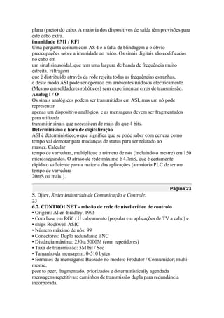 plana (preto) do cabo. A maioria dos dispositivos de saída têm provisões para
este cabo extra.
imunidade EMI / RFI
Uma pergunta comum com AS-I é a falta de blindagem e o óbvio
preocupações sobre a imunidade ao ruído. Os sinais digitais são codificados
no cabo em
um sinal sinusoidal, que tem uma largura de banda de frequência muito
estreita. Filtragem
que é distribuído através da rede rejeita todas as frequências estranhas,
e deste modo ASI pode ser operado em ambientes ruidosos electricamente
(Mesmo em soldadores robóticos) sem experimentar erros de transmissão.
Analog I / O
Os sinais analógicos podem ser transmitidos em ASI, mas um nó pode
representar
apenas um dispositivo analógico, e as mensagens devem ser fragmentados
para utilizada
transmitir sinais que necessitem de mais do que 4 bits.
Determinismo e hora de digitalização
ASI é determinístico; o que significa que se pode saber com certeza como
tempo vai demorar para mudanças de status para ser relatado ao
master. Calcular
tempo de varredura, multiplique o número de nós (incluindo o mestre) em 150
microssegundos. O atraso de rede máximo é 4.7mS, que é certamente
rápida o suficiente para a maioria das aplicações (a maioria PLC de ter um
tempo de varredura
20mS ou mais!).
Página 23
S. Djiev, Redes Industriais de Comunicação e Controle.
23
6.7. CONTROLNET - missão de rede de nível crítico de controlo
• Origem: Allen-Bradley, 1995
• Com base em RG6 / U cabeamento (popular em aplicações de TV a cabo) e
• chips Rockwell ASIC
• Número máximo de nós: 99
• Conectores: Duplo redundante BNC
• Distância máxima: 250 a 5000M (com repetidores)
• Taxa de transmissão: 5M bit / Sec
• Tamanho da mensagem: 0-510 bytes
• formatos de mensagens: Baseado no modelo Produtor / Consumidor; multi-
mestre,
peer to peer, fragmentado, priorizados e deterministically agendada
mensagens repetitivas; caminhos de transmissão dupla para redundância
incorporada.
 