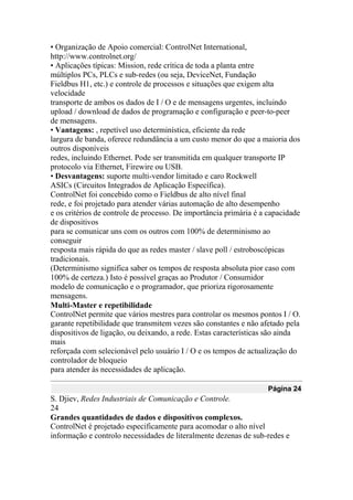 • Organização de Apoio comercial: ControlNet International,
http://www.controlnet.org/
• Aplicações típicas: Mission, rede crítica de toda a planta entre
múltiplos PCs, PLCs e sub-redes (ou seja, DeviceNet, Fundação
Fieldbus H1, etc.) e controle de processos e situações que exigem alta
velocidade
transporte de ambos os dados de I / O e de mensagens urgentes, incluindo
upload / download de dados de programação e configuração e peer-to-peer
de mensagens.
• Vantagens: , repetível uso determinística, eficiente da rede
largura de banda, oferece redundância a um custo menor do que a maioria dos
outros disponíveis
redes, incluindo Ethernet. Pode ser transmitida em qualquer transporte IP
protocolo via Ethernet, Firewire ou USB.
• Desvantagens: suporte multi-vendor limitado e caro Rockwell
ASICs (Circuitos Integrados de Aplicação Específica).
ControlNet foi concebido como o Fieldbus de alto nível final
rede, e foi projetado para atender várias automação de alto desempenho
e os critérios de controle de processo. De importância primária é a capacidade
de dispositivos
para se comunicar uns com os outros com 100% de determinismo ao
conseguir
resposta mais rápida do que as redes master / slave poll / estroboscópicas
tradicionais.
(Determinismo significa saber os tempos de resposta absoluta pior caso com
100% de certeza.) Isto é possível graças ao Produtor / Consumidor
modelo de comunicação e o programador, que prioriza rigorosamente
mensagens.
Multi-Master e repetibilidade
ControlNet permite que vários mestres para controlar os mesmos pontos I / O.
garante repetibilidade que transmitem vezes são constantes e não afetado pela
dispositivos de ligação, ou deixando, a rede. Estas características são ainda
mais
reforçada com selecionável pelo usuário I / O e os tempos de actualização do
controlador de bloqueio
para atender às necessidades de aplicação.
Página 24
S. Djiev, Redes Industriais de Comunicação e Controle.
24
Grandes quantidades de dados e dispositivos complexos.
ControlNet é projetado especificamente para acomodar o alto nível
informação e controlo necessidades de literalmente dezenas de sub-redes e
 