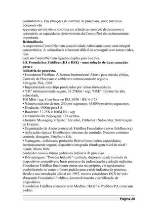 controladores. Em situações de controle de processos, onde materiais
perigosos são
segurança envolvidos e absoluta em relação ao controle de processos é
necessário, as capacidades deterministas da ControlNet são extremamente
importante.
Redundância
A arquitetura ControlNet tem conectividade redundante como uma integral
característica. A redundância é bastante difícil de conseguir com outras redes,
mas
cada nó ControlNet tem ligações duplas para este fim.
6.8. Foundation Fieldbus (H1 e HSE) - uma solução de duas camadas
para o
indústria de processo.
• Foundation Fieldbus: A Norma Internacional Aberto para missão crítica,
Controle de Processos e ambientes intrinsecamente seguros
• Origem: ISA, 1998
• Implementado em chips produzidos por vários fornecedores.
• "H1" intrinsecamente seguro, 31.25Kbit / seg; "HSE" Ethernet de alta
velocidade,
100 Mbit / seg. Com base no ISA SP50 / IEC 61158
• Número máximo de nós: 240 por segmento; 65.000 possíveis segmentos.
• Distância: 1900m para H1
• Baudrate: 31.25K e 100M Bit / seg
• O tamanho da mensagem: 128 octetos
• formato Messaging: Cliente / Servidor, Publisher / Subscriber, Notificação
de Eventos
• Organização de Apoio comercial: Fieldbus Foundation (www.fieldbus.org)
• Aplicações típicas: Distribuídos sistemas de controlo; Processo contínuo
controle, dosagem, Petróleo e Gás
• Vantagens:, sofisticado protocolo flexível com muitas capacidades;
Intrinsecamente seguro; dispositivo integrado abordagem nível de nível /
planta; Muito forte
contender como o futuro padrão da indústria de processo.
• Desvantagens: "Process Industry" centrada; disponibilidade limitada de
dispositivos compatíveis; lento processo de padronização e adoção indústria.
Foundation Fieldbus finalmente entrar em seu próprio, e é rapidamente
estabelecendo-se como o futuro padrão para a rede indústria de processo.
Desde a sua introdução oficial em 1997, muitos vendedores DCS ter sido
abraçando Foundation Fieldbus, desenvolvimento e certificação de
dispositivos.
Foundation Fieldbus contende com Modbus, HART e Profibus-PA como um
padrão.
Página 25
 