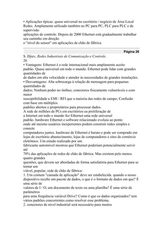 • Aplicações típicas: quase universal no escritório / negócio de Área Local
Redes. Amplamente utilizado também no PC para PC, PLC para PLC e de
supervisão
aplicações de controle. Depois de 2000 Ethernet está gradualmente trabalhar
seu caminho em direção
o "nível do sensor" em aplicações de chão de fábrica.
Página 26
S. Djiev, Redes Industriais de Comunicação e Controle.
26
• Vantagens: Ethernet é a rede internacional mais amplamente aceito
padrão. Quase universal em todo o mundo. Ethernet pode lidar com grandes
quantidades de
de dados em alta velocidade e atender às necessidades de grandes instalações.
• Desvantagens: Alta sobrecarga à relação de mensagem para pequenas
quantidades de
dados; Nenhum poder no ônibus; conectores fisicamente vulneráveis e com
maior
susceptibilidade a EMI / RFI que a maioria das redes de campo; Confusão
com base em múltiplos
padrões abertos e proprietários para processar dados.
A rede de milhões de PCs em escritórios ea proliferação de
a Internet em todo o mundo fez Ethernet uma rede universal
padrão. hardware Ethernet e software relacionado evoluiu ao ponto
onde até mesmo usuários inexperientes podem construir redes simples e
conecte
computadores juntos. hardware de Ethernet é barato e pode ser comprado em
lojas de escritório abastecimento, lojas de computadores e sites de comércio
eletrônico. Um estudo realizado por um
fabricante automóvel mostrou que Ethernet poderiam potencialmente servir
até
70% das aplicações de redes de chão de fábrica. Mas existem pelo menos
quatro grandes
questões, que devem ser abordadas de forma satisfatória para Ethernet para se
tornar um
viável, popular, rede de chão de fábrica:
1. Um comum "camada de aplicação" deve ser estabelecida. quando o nosso
dispositivo recebe um pacote de dados, o que é o formato de dados em que? É
uma série de
valores de I / O, um documento de texto ou uma planilha? É uma série de
parâmetros
para uma frequência variável Drive? Como é que os dados organizados? tem
vários padrões concorrentes como resolver esse problema.
2. conectores de nível industrial será necessário para muitos
 