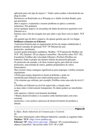aplicação para este tipo de arquivo ". Então vamos acabar o download de um
plug-in como
Shockwave ou RealAudio ou o Winamp ou o Adobe Acrobat Reader, para
que possamos
abrir o arquivo. exatamente o mesmo problema se aplica a controles
industriais. Nós podemos
enviar qualquer arquivo ou um pedaço de dados do processo queremos over
Ethernet ou o
Internet, mas o fim de recepção tem que saber o que fazer com os dados. TCP
/ IP
não garante que de abrir o arquivo; ele apenas garante que ele vai chegar.
fieldbuses existentes na Ethernet.
A próxima fronteira para as organizações de bus de campo estabelecidos é
produzir camadas de aplicação TCP / IP Ethernet de seus
protocolos. atualmente,
existem quatro principais candidatos: Modbus / TCP (protocolo Modbus em
TCP / IP), Ethernet / IP (os objetos ControlNet / DeviceNet sobre TCP / IP),
Foundation Fieldbus alta velocidade Ethernet e Profinet (Profibus em
Ethernet). Pode-se propor um número infinito de potencial aplicação
Os protocolos da camada, e de facto existem agora, para além do acima
protocolos, uma miríade de outros, padrões proprietários de vários
fornecedores.
Mas existem várias vantagens significativas para empregar o ônibus existente
arquiteturas:
• Perfis para muitos dispositivos foram já definido, e pode ser
transferido para Ethernet com relativamente pouco esforço.
• Em sistemas que utilizam, por exemplo, Profibus como uma rede de nível I /
O,
e Profibus em Ethernet no nível de supervisão, a relação entre
as duas redes é relativamente transparente. Os dados podem ser transferidos
entre
rede superior e inferior com bastante facilidade.
• Muitos desenvolvedores e os usuários estão familiarizados com estes
existente
protocolos, e isso acelera o processo de desenvolvimento de produtos e
adoção.
Página 28
S. Djiev, Redes Industriais de Comunicação e Controle.
28
Para mais informações sobre Ethernet Industrial, consulte os seguintes links:
Modbus / TCP - http://www.modbus.org .
Ethernet / IP - http://www.odva.org/ . Ethernet / IP é essencialmente o
objetos ControlNet / DeviceNet sobre TCP / IP e UDP.
 