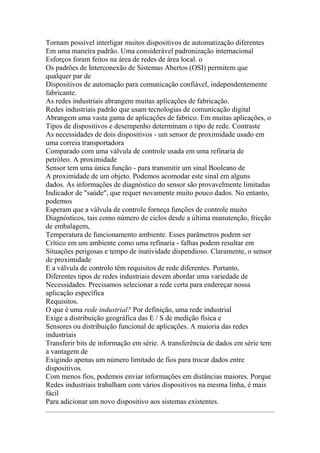 Tornam possível interligar muitos dispositivos de automatização diferentes
Em uma maneira padrão. Uma considerável padronização internacional
Esforços foram feitos na área de redes de área local. o
Os padrões de Interconexão de Sistemas Abertos (OSI) permitem que
qualquer par de
Dispositivos de automação para comunicação confiável, independentemente
fabricante.
As redes industriais abrangem muitas aplicações de fabricação.
Redes industriais padrão que usam tecnologias de comunicação digital
Abrangem uma vasta gama de aplicações de fabrico. Em muitas aplicações, o
Tipos de dispositivos e desempenho determinam o tipo de rede. Contraste
As necessidades de dois dispositivos - um sensor de proximidade usado em
uma correia transportadora
Comparado com uma válvula de controle usada em uma refinaria de
petróleo. A proximidade
Sensor tem uma única função - para transmitir um sinal Booleano de
A proximidade de um objeto. Podemos acomodar este sinal em alguns
dados. As informações de diagnóstico do sensor são provavelmente limitadas
Indicador de "saúde", que requer novamente muito pouco dados. No entanto,
podemos
Esperam que a válvula de controle forneça funções de controle muito
Diagnósticos, tais como número de ciclos desde a última manutenção, fricção
de embalagem,
Temperatura de funcionamento ambiente. Esses parâmetros podem ser
Crítico em um ambiente como uma refinaria - falhas podem resultar em
Situações perigosas e tempo de inatividade dispendioso. Claramente, o sensor
de proximidade
E a válvula de controlo têm requisitos de rede diferentes. Portanto,
Diferentes tipos de redes industriais devem abordar uma variedade de
Necessidades. Precisamos selecionar a rede certa para endereçar nossa
aplicação específica
Requisitos.
O que é uma rede industrial? Por definição, uma rede industrial
Exige a distribuição geográfica das E / S de medição física e
Sensores ou distribuição funcional de aplicações. A maioria das redes
industriais
Transferir bits de informação em série. A transferência de dados em série tem
a vantagem de
Exigindo apenas um número limitado de fios para trocar dados entre
dispositivos.
Com menos fios, podemos enviar informações em distâncias maiores. Porque
Redes industriais trabalham com vários dispositivos na mesma linha, é mais
fácil
Para adicionar um novo dispositivo aos sistemas existentes.
 