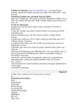 Profibus em Ethernet - http://www.profibus.com/ . esta especificação
combina o protocolo Profibus existente com código-fonte aberto OPC / XML
Serviços.
Foundation Fieldbus alta velocidade Ethernet (HSE) -
http://www.fieldbus.org . HSE coloca o protocolo Foundation Fieldbus H1 em
TCP / IP e também adiciona OPC, XML e Simple Object Access Protocol on
TCP / IP.
O valor da informação
Quando se investir na conectividade, estamos realmente investindo em
informações.
Vamos, por exemplo, que temos no chão de fábrica um sistema de controle
instalado em um
linha de embalagem que veda 500 caixas por minuto. Usando cálculos
simples,
Se cada caixa vendida por US $ 3, então o tempo de inatividade custa US $
1500 por minuto. 15 minutos
de tempo de inatividade custa US $ 22.500. Se nós projetamos recursos de
diagnóstico em nossa
controlador, que, através de um bus de campo, transmitir dados críticos que
alerta um
Eletricista de Manutenção a uma falha potencial , antes que aconteça, isso vai
para economizar US $ 90.000 por hora. fábrica de automóveis tempo de
inatividade é muito mais
caro do que - por uma ordem de magnitude. indústria de semicondutores
tempo para baixo é ainda uma ordem de grandeza mais caro do que o
que . Assim, o
custo do Sistema de Controle de Rede compramos pode pagar rapidamente de
volta devido à
tais benefícios potenciais.
Página 29
S. Djiev, Redes Industriais de Comunicação e Controle.
29
INFORMAÇÃO GERAL
Rede
Especificação
Tecnologia
Desenvolvedor
ano introduzido
Administração padrão
Abertura
PROFIBUS
DP / PA
PNO / PTO
 