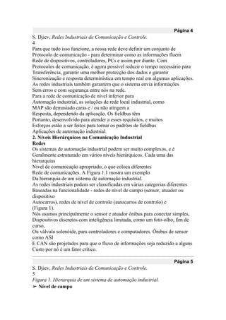 Página 4
S. Djiev, Redes Industriais de Comunicação e Controle.
4
Para que tudo isso funcione, a nossa rede deve definir um conjunto de
Protocolo de comunicação - para determinar como as informações fluem
Rede de dispositivos, controladores, PCs e assim por diante. Com
Protocolos de comunicação, é agora possível reduzir o tempo necessário para
Transferência, garantir uma melhor protecção dos dados e garantir
Sincronização e resposta determinística em tempo real em algumas aplicações.
As redes industriais também garantem que o sistema envia informações
Sem erros e com segurança entre nós na rede.
Para a rede de comunicação de nível inferior para
Automação industrial, as soluções de rede local industrial, como
MAP são demasiado caras e / ou não atingem a
Resposta, dependendo da aplicação. Os fieldbus têm
Portanto, desenvolvido para atender a esses requisitos, e muitos
Esforços estão a ser feitos para tornar os padrões de fieldbus
Aplicações de automação industrial.
2. Níveis Hierárquicos na Comunicação Industrial
Redes
Os sistemas de automação industrial podem ser muito complexos, e é
Geralmente estruturado em vários níveis hierárquicos. Cada uma das
hierarquias
Nível de comunicação apropriado, o que coloca diferentes
Rede de comunicações. A Figura 1.1 mostra um exemplo
Da hierarquia de um sistema de automação industrial.
As redes industriais podem ser classificadas em várias categorias diferentes
Baseadas na funcionalidade - redes de nível de campo (sensor, atuador ou
dispositivo
Autocarros), redes de nível de controlo (autocarros de controlo) e
(Figura 1).
Nós usamos principalmente o sensor e atuador ônibus para conectar simples,
Dispositivos discretos com inteligência limitada, como um foto-olho, fim de
curso,
Ou válvula solenóide, para controladores e computadores. Ônibus de sensor
como ASI
E CAN são projetados para que o fluxo de informações seja reduzido a alguns
Custo por nó é um fator crítico.
Página 5
S. Djiev, Redes Industriais de Comunicação e Controle.
5
Figura 1. Hierarquia de um sistema de automação industrial.
➢ Nível de campo
 