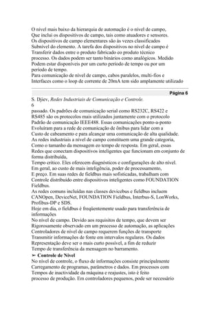 O nível mais baixo da hierarquia de automação é o nível de campo,
Que inclui os dispositivos de campo, tais como atuadores e sensores.
Os dispositivos de campo elementares são às vezes classificados
Subnível do elemento. A tarefa dos dispositivos no nível de campo é
Transferir dados entre o produto fabricado eo produto técnico
processo. Os dados podem ser tanto binários como analógicos. Medido
Podem estar disponíveis por um curto período de tempo ou por um
período de tempo.
Para comunicação de nível de campo, cabos paralelos, multi-fios e
Interfaces como o loop de corrente de 20mA tem sido amplamente utilizado
Página 6
S. Djiev, Redes Industriais de Comunicação e Controle.
6
passado. Os padrões de comunicação serial como RS232C, RS422 e
RS485 são os protocolos mais utilizados juntamente com o protocolo
Padrão de comunicação IEEE488. Essas comunicações ponto-a-ponto
Evoluíram para a rede de comunicação de ônibus para lidar com a
Custo de cabeamento e para alcançar uma comunicação de alta qualidade.
As redes industriais a nível de campo constituem uma grande categoria,
Como o tamanho da mensagem eo tempo de resposta. Em geral, essas
Redes que conectam dispositivos inteligentes que funcionam em conjunto de
forma distribuída,
Tempo crítico. Eles oferecem diagnósticos e configurações de alto nível.
Em geral, ao custo de mais inteligência, poder de processamento,
E preço. Em suas redes de fieldbus mais sofisticadas, trabalham com
Controle distribuído entre dispositivos inteligentes como FOUNDATION
Fieldbus.
As redes comuns incluídas nas classes devicebus e fieldbus incluem
CANOpen, DeviceNet, FOUNDATION Fieldbus, Interbus-S, LonWorks,
Profibus-DP e SDS.
Hoje em dia, o fieldbus é freqüentemente usado para transferência de
informações
No nível de campo. Devido aos requisitos de tempo, que devem ser
Rigorosamente observado em um processo de automação, as aplicações
Controladores de nível de campo requerem funções de transporte
Transmitir informações de fonte em intervalos regulares. Os dados
Representação deve ser o mais curto possível, a fim de reduzir
Tempo de transferência da mensagem no barramento.
➢ Controle de Nível
No nível de controle, o fluxo de informações consiste principalmente
Carregamento de programas, parâmetros e dados. Em processos com
Tempos de inactividade da máquina e reajustes, isto é feito
processo de produção. Em controladores pequenos, pode ser necessário
 