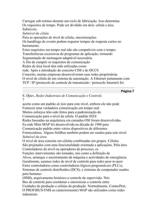 Carregar sub-rotinas durante um ciclo de fabricação. Isso determina
Os requisitos de tempo. Pode ser dividido em dois: célula e área
Subníveis.
Subnível da célula
Para as operações de nível de célula, sincronizações
Os handlings do evento podem requerer tempos de resposta curtos no
barramento.
Estes requisitos em tempo real não são compatíveis com o tempo-
Transferências excessivas de programas de aplicação, tornando
Segmentação de mensagem adaptável necessária.
A fim de cumprir os requisitos de comunicação
Redes de área local têm sido utilizadas como
rede. Após a introdução do conceito CIM e do DCCS
Conceito, muitas empresas desenvolveram suas redes proprietárias
O nível de célula de um sistema de automação. A Ethernet juntamente com
TCP / IP (protocolo de controle de transmissão / protocolo Internet) foi
Página 7
S. Djiev, Redes Industriais de Comunicação e Controle.
7
aceito como um padrão de fato para este nível, embora ele não pode
Fornecer uma verdadeira comunicação em tempo real.
Muitos esforços têm sido feitos para a padronização do
Comunicação para o nível da célula. O padrão IEEE
Redes baseadas na arquitetura em camadas OSI foram desenvolvidas
Ea rede Mini-MAP foi desenvolvida na década de 1980 para
Comunicação padrão entre vários dispositivos de diferentes
Fornecedores. Alguns fieldbus também podem ser usados para este nível.
Subnível da área
O nível de área consiste em células combinadas em grupos. Células
São projetados com uma funcionalidade orientada a aplicações. Pela área
Controladores de nível ou operadores de processo, os
Funções intervenientes são tomadas, tais como a definição de
Alvos, arranque e encerramento da máquina e actividades de emergência.
Geralmente, usamos redes de nível de controle para redes peer-to-peer
Entre controladores como controladores lógicos programáveis (PLCs),
Sistemas de controle distribuídos (DCS), e sistemas de computador usados
para humano-
(HMI), arquivamento histórico e controle de supervisão. Nós
Bus de controle para coordenar e sincronizar o controle entre
Unidades de produção e células de produção. Normalmente, ControlNet,
O PROFIBUS-FMS eo (anteriormente) MAP são utilizados como redes
industriais
 