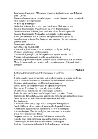 Para barras de controle. Além disso, podemos freqüentemente usar Ethernet
com TCP / IP
Como um barramento de controlador para conectar dispositivos de controle de
nível superior e computadores.
➢ nível de informação
O nível de informação é o nível superior de uma fábrica ou de um
Sistema de automação. O controlador de nível de planta reúne
Gerenciamento de informações a partir dos níveis de área e gerencia
Sistema de automação. No nível de informação existem grandes
Redes, por exemplo, WAN Ethernet para planeamento e gestão de
intercâmbio de informações. Podemos usar as redes Ethernet como um
gateway para
Outras redes industriais.
3. Métodos de transmissão
A comunicação de dados pode ser analógica ou digital. Análogo
Os dados são alterados continuamente.
Na comunicação digital, os dados podem ter apenas binário 1 ou 0
Valores. A transmissão em si pode ser assíncrona ou
Síncrono, dependendo da forma como os dados são enviados. Em assíncrono
Modo de transmissão, os caracteres são enviados usando códigos de início e
paragem
Página 8
S. Djiev, Redes Industriais de Comunicação e Controle.
8
E cada caractere pode ser enviado independentemente em um não-uniforme
taxa. A transmissão em modo síncrono é um método mais eficiente.
Os dados são transmitidos em blocos de caracteres eo
Partida e hora de chegada de cada bit é previsível porque o
Os relógios do emissor / receptor são sincronizados.
Os métodos de transmissão na comunicação industrial
Redes incluem banda base, banda larga e banda portadora. Em um
Transmissão de banda base, uma transmissão consiste num conjunto de sinais
Que é aplicado ao meio de transmissão sem ser traduzido
Em freqüência.
A transmissão de banda larga utiliza uma gama de frequências
Ser dividido em vários canais. A transmissão de portadores usa
Apenas uma frequência para transmitir e receber informações.
A transmissão de fibra óptica digital baseia-se na representação
Uns e zeros como pulsos de luz.
O tipo de sistema de cabeamento físico ou de transmissão
A mídia é um fator importante na escolha de uma indústria
Comunicação. O meio de transmissão mais comum para
Rede de comunicação industrial é fio de cobre, quer na forma
 