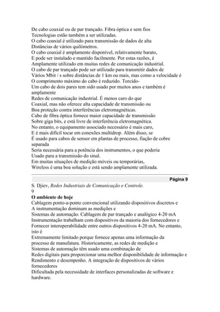 De cabo coaxial ou de par trançado. Fibra óptica e sem fios
Tecnologias estão também a ser utilizadas.
O cabo coaxial é utilizado para transmissão de dados de alta
Distâncias de vários quilómetros.
O cabo coaxial é amplamente disponível, relativamente barato,
E pode ser instalado e mantido facilmente. Por estas razões, é
Amplamente utilizado em muitas redes de comunicação industrial.
O cabo de par trançado pode ser utilizado para transmitir dados de
Vários Mbit / s sobre distâncias de 1 km ou mais, mas como a velocidade é
O comprimento máximo do cabo é reduzido. Torcido-
Um cabo de dois pares tem sido usado por muitos anos e também é
amplamente
Redes de comunicação industrial. É menos caro do que
Coaxial, mas não oferece alta capacidade de transmissão ou
Boa proteção contra interferências eletromagnéticas.
Cabo de fibra óptica fornece maior capacidade de transmissão
Sobre giga bits, e está livre de interferência eletromagnética.
No entanto, o equipamento associado necessário é mais caro,
E é mais difícil tocar em conexões multidrop. Além disso, se
É usado para cabos de sensor em plantas de processo, fiação de cobre
separada
Seria necessária para a potência dos instrumentos, o que poderia
Usado para a transmissão do sinal.
Em muitas situações de medição móveis ou temporárias,
Wireless é uma boa solução e está sendo amplamente utilizada.
Página 9
S. Djiev, Redes Industriais de Comunicação e Controle.
9
O ambiente de hoje
Cablagem ponto-a-ponto convencional utilizando dispositivos discretos e
A instrumentação dominam as medições e
Sistemas de automação. Cablagem de par trançado e analógico 4-20 mA
Instrumentação trabalham com dispositivos da maioria dos fornecedores e
Fornecer interoperabilidade entre outros dispositivos 4-20 mA. No entanto,
isto é
Extremamente limitado porque fornece apenas uma informação da
processo de manufatura. Historicamente, as redes de medição e
Sistemas de automação têm usado uma combinação de
Redes digitais para proporcionar uma melhor disponibilidade de informação e
Rendimento e desempenho. A integração de dispositivos de vários
fornecedores
Dificultada pela necessidade de interfaces personalizadas de software e
hardware.
 