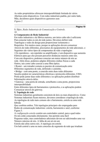As redes proprietárias oferecem interoperabilidade limitada de vários
Abertura entre dispositivos. Com redes industriais padrão, por outro lado,
Mão, decidimos quais dispositivos queremos usar.
Figura 2.
Página 10
S. Djiev, Redes Industriais de Comunicação e Controle.
10
4. Componentes de Rede Industrial
Em redes industriais e de fábrica maiores, um único cabo não é suficiente
Para conectar todos os nós de rede juntos. Devemos definir rede
Topologias e redes de design para proporcionar isolamento e
Requisitos. Em muitos casos, porque as aplicações devem comunicar
Através de redes diferentes, precisamos de equipamentos de rede adicionais. o
Seguintes são vários tipos de componentes de rede e topologias:
• Os repetidores - um repetidor ou amplificador, é um dispositivo que aumenta
Elétricos para que eles possam percorrer distâncias maiores entre nós.
Com este dispositivo, podemos conectar um maior número de nós ao
rede. Além disso, podemos adaptar diferentes mídias físicas a cada
Outros, tais como cabo coaxial a uma fibra óptica.
• Router - um roteador comuta os pacotes de comunicação entre
Diferentes segmentos de rede, definindo o caminho.
• Bridge - com uma ponte, a conexão entre duas redes diferentes
Secções podem ter características eléctricas e protocolos diferentes. UMA
Ponte pode juntar duas redes diferentes e as aplicações podem distribuir
Informações através deles.
• Gateway - uma porta de entrada, semelhante a uma ponte, proporciona
interoperabilidade
Entre diferentes tipos de barramentos e protocolos, e as aplicações podem
Comunicar através do gateway.
5. Topologia de rede
Sistemas industriais geralmente consistem de dois ou mais dispositivos. Como
Sistemas industriais ficam maiores, devemos considerar a topologia da rede.
As topologias de rede mais comuns são o barramento, estrela ou uma rede
híbrida
Que combina ambos. Três topologias principais são empregadas para
Redes de comunicação industriais: estrela, barramento e anel, conforme
Figura 3.
A configuração estrela contém um controlador central, para a qual todos
Os nós estão conectados diretamente. Isto permite uma fácil
Pequenas redes, mas controladores adicionais devem ser adicionados uma vez
Número máximo de nós. A falha de um nó em um
Estrela não afeta outros nós. A topologia em estrela
Um hub central e uma ou mais conexões de segmento de rede que irradiam
 