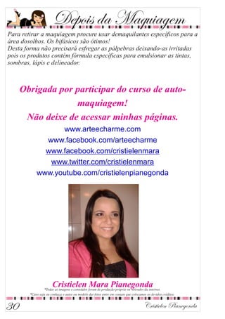 Depois da Maquiagem
Obrigada por participar do curso de auto-
maquiagem!
Não deixe de acessar minhas páginas.
www.arteecharme.com
www.facebook.com/arteecharme
www.facebook.com/cristielenmara
www.twitter.com/cristielenmara
www.youtube.com/cristielenpianegonda
Cristielen Mara Pianegonda
Cristielen Pianegonda30
 