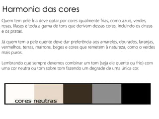 Harmonia das cores
Quem tem pele fria deve optar por cores igualmente frias, como azuis, verdes,
rosas, lilases e toda a gama de tons que derivam dessas cores, incluindo os cinzas
e os pratas.
Já quem tem a pele quente deve dar preferência aos amarelos, dourados, laranjas,
vermelhos, terras, marrons, beges e cores que remetem à natureza, como o verdes
mais puros.
Lembrando que sempre devemos combinar um tom (seja ele quente ou frio) com
uma cor neutra ou tom sobre tom fazendo um degrade de uma única cor.
 