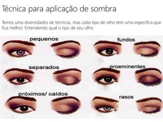 Técnica para aplicação de sombra
Temos uma diversidades de técnicas, mas cada tipo de olho tem uma especifica que
fica melhor. Entendendo qual o tipo de seu olho:
 