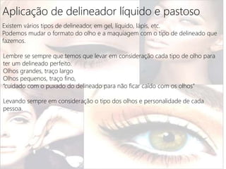Aplicação de delineador líquido e pastoso
Existem vários tipos de delineador, em gel, líquido, lápis, etc.
Podemos mudar o formato do olho e a maquiagem com o tipo de delineado que
fazemos.
Lembre se sempre que temos que levar em consideração cada tipo de olho para
ter um delineado perfeito.
Olhos grandes, traço largo
Olhos pequenos, traço fino,
“cuidado com o puxado do delineado para não ficar caído com os olhos”
Levando sempre em consideração o tipo dos olhos e personalidade de cada
pessoa.
 