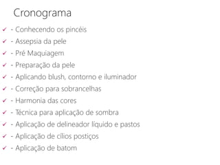 Cronograma
 - Conhecendo os pincéis
 - Assepsia da pele
 - Pré Maquiagem
 - Preparação da pele
 - Aplicando blush, contorno e iluminador
 - Correção para sobrancelhas
 - Harmonia das cores
 - Técnica para aplicação de sombra
 - Aplicação de delineador líquido e pastos
 - Aplicação de cílios postiços
 - Aplicação de batom
 