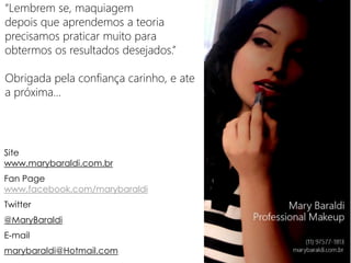 “Lembrem se, maquiagem
depois que aprendemos a teoria
precisamos praticar muito para
obtermos os resultados desejados.”
Obrigada pela confiança carinho, e ate
a próxima...
Site
www.marybaraldi.com.br
Fan Page
www.facebook.com/marybaraldi
Twitter
@MaryBaraldi
E-mail
marybaraldi@Hotmail.com
 