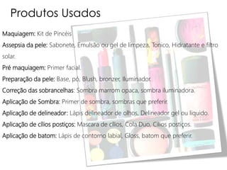 Produtos Usados
Maquiagem: Kit de Pincéis
Assepsia da pele: Sabonete, Emulsão ou gel de limpeza, Tonico, Hidratante e filtro
solar.
Pré maquiagem: Primer facial.
Preparação da pele: Base, pó, Blush, bronzer, Iluminador.
Correção das sobrancelhas: Sombra marrom opaca, sombra iluminadora.
Aplicação de Sombra: Primer de sombra, sombras que preferir.
Aplicação de delineador: Lápis delineador de olhos, Delineador gel ou liquido.
Aplicação de cílios postiços: Mascara de cílios, Cola Duo, Cílios postiços.
Aplicação de batom: Lápis de contorno labial, Gloss, batom que preferir.
 