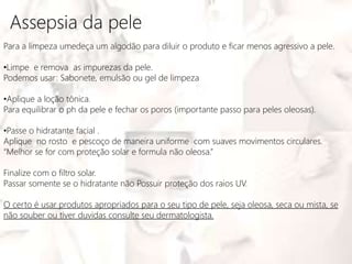 Assepsia da pele
Para a limpeza umedeça um algodão para diluir o produto e ficar menos agressivo a pele.
•Limpe e remova as impurezas da pele.
Podemos usar: Sabonete, emulsão ou gel de limpeza
•Aplique a loção tônica.
Para equilibrar o ph da pele e fechar os poros (importante passo para peles oleosas).
•Passe o hidratante facial .
Aplique no rosto e pescoço de maneira uniforme com suaves movimentos circulares.
“Melhor se for com proteção solar e formula não oleosa.”
Finalize com o filtro solar.
Passar somente se o hidratante não Possuir proteção dos raios UV.
O certo é usar produtos apropriados para o seu tipo de pele, seja oleosa, seca ou mista, se
não souber ou tiver duvidas consulte seu dermatologista.
 