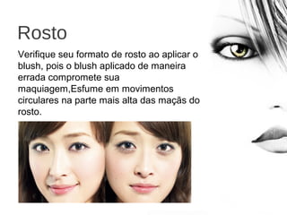 Rosto
Verifique seu formato de rosto ao aplicar o
blush, pois o blush aplicado de maneira
errada compromete sua
maquiagem,Esfume em movimentos
circulares na parte mais alta das maçãs do
rosto.
 