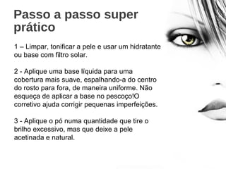 Passo a passo super
prático
1 – Limpar, tonificar a pele e usar um hidratante
ou base com filtro solar.
2 - Aplique uma base líquida para uma
cobertura mais suave, espalhando-a do centro
do rosto para fora, de maneira uniforme. Não
esqueça de aplicar a base no pescoço!O
corretivo ajuda corrigir pequenas imperfeições.
3 - Aplique o pó numa quantidade que tire o
brilho excessivo, mas que deixe a pele
acetinada e natural.
 