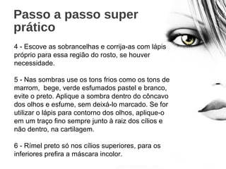 Passo a passo super
prático
4 - Escove as sobrancelhas e corrija-as com lápis
próprio para essa região do rosto, se houver
necessidade.
5 - Nas sombras use os tons frios como os tons de
marrom, bege, verde esfumados pastel e branco,
evite o preto. Aplique a sombra dentro do côncavo
dos olhos e esfume, sem deixá-lo marcado. Se for
utilizar o lápis para contorno dos olhos, aplique-o
em um traço fino sempre junto à raiz dos cílios e
não dentro, na cartilagem.
6 - Rímel preto só nos cílios superiores, para os
inferiores prefira a máscara incolor.
 