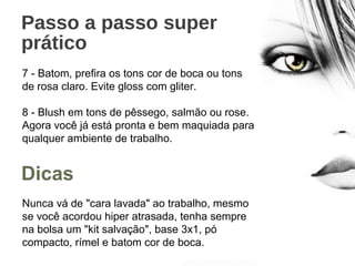 Passo a passo super
prático
7 - Batom, prefira os tons cor de boca ou tons
de rosa claro. Evite gloss com gliter.
8 - Blush em tons de pêssego, salmão ou rose.
Agora você já está pronta e bem maquiada para
qualquer ambiente de trabalho.
Nunca vá de "cara lavada" ao trabalho, mesmo
se você acordou hiper atrasada, tenha sempre
na bolsa um "kit salvação", base 3x1, pó
compacto, rímel e batom cor de boca.
Dicas
 