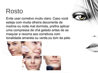 Rosto
Evite usar corretivo muito claro. Caso você
esteja com muita olheira decorrente de
insônia ou noite mal dormida, prefira aplicar
uma compressa de chá gelado antes de se
maquiar e recorra aos corretivos com
tonalidade amarela ou verde,ou tom da pele.
 