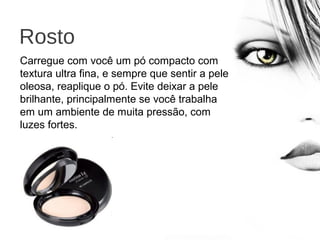 Rosto
Carregue com você um pó compacto com
textura ultra fina, e sempre que sentir a pele
oleosa, reaplique o pó. Evite deixar a pele
brilhante, principalmente se você trabalha
em um ambiente de muita pressão, com
luzes fortes.
 